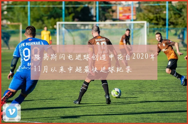 路易斯闪电进球创造申花自2020年11月以来中超最快进球纪录