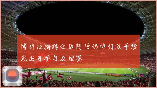 博特拉梅转会迈阿密仍待行政手续完成可参与友谊赛