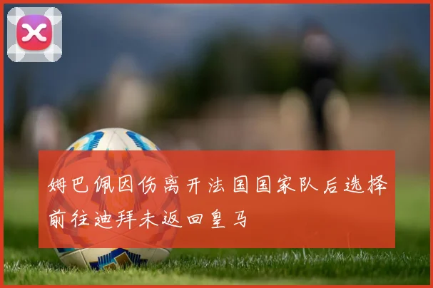 姆巴佩因伤离开法国国家队后选择前往迪拜未返回皇马