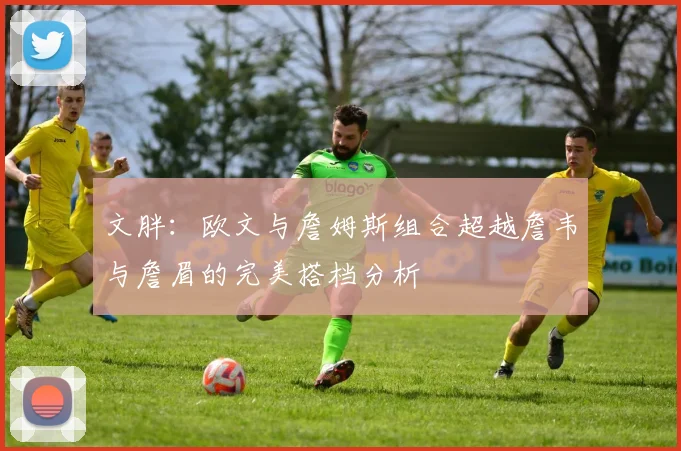 文胖：欧文与詹姆斯组合超越詹韦与詹眉的完美搭档分析
