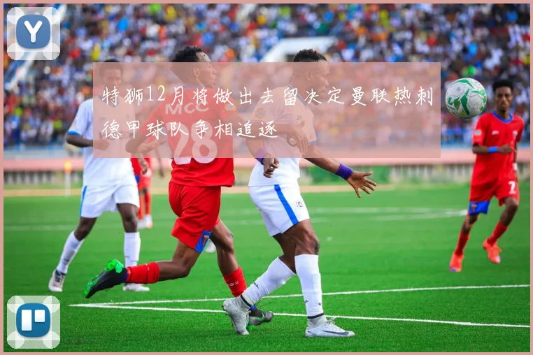 特狮12月将做出去留决定曼联热刺德甲球队争相追逐