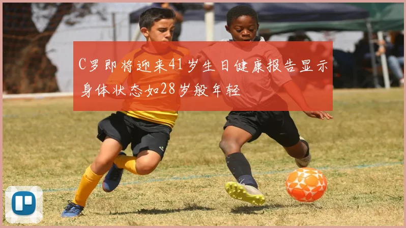 C罗即将迎来41岁生日健康报告显示身体状态如28岁般年轻
