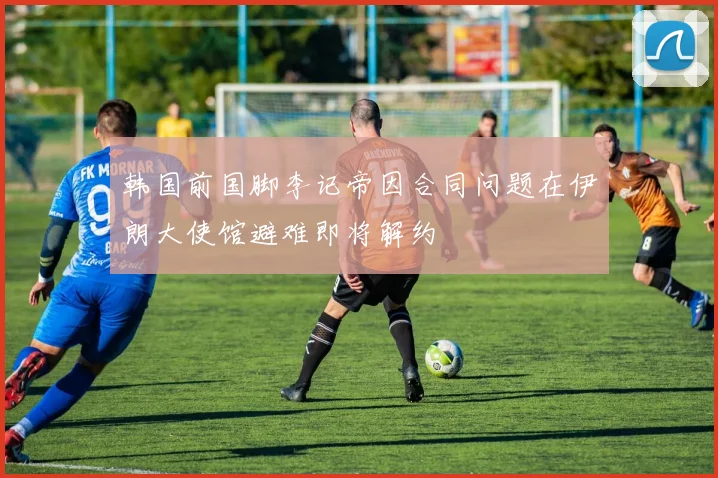 韩国前国脚李记帝因合同问题在伊朗大使馆避难即将解约