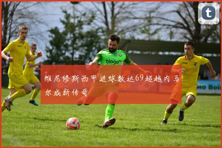 维尼修斯西甲进球数达69超越内马尔成新传奇