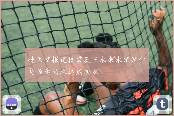 德天空报道格雷茨卡未来未定拜仁与马竞尚未达成协议