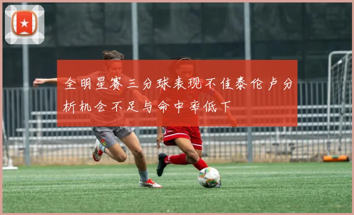 全明星赛三分球表现不佳泰伦卢分析机会不足与命中率低下