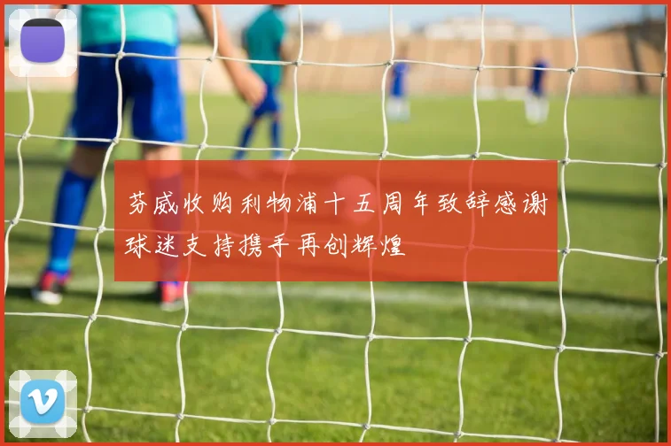 芬威收购利物浦十五周年致辞感谢球迷支持携手再创辉煌