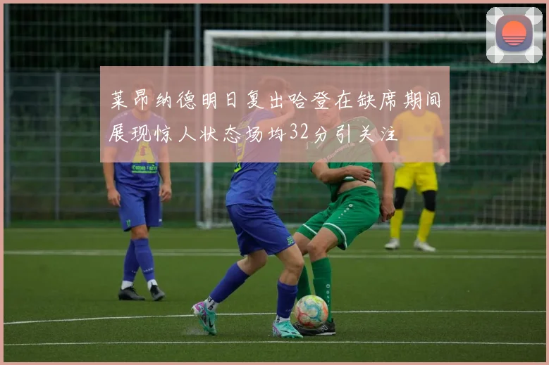 莱昂纳德明日复出哈登在缺席期间展现惊人状态场均32分引关注
