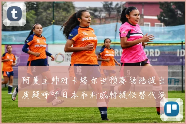 阿曼主帅对卡塔尔世预赛场地提出质疑呼吁日本和科威特提供替代场馆