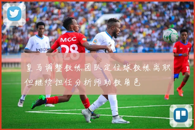 皇马调整教练团队定位球教练离职但继续担任分析师助教角色