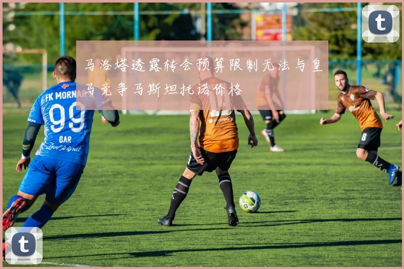 马洛塔透露转会预算限制无法与皇马竞争马斯坦托诺价格