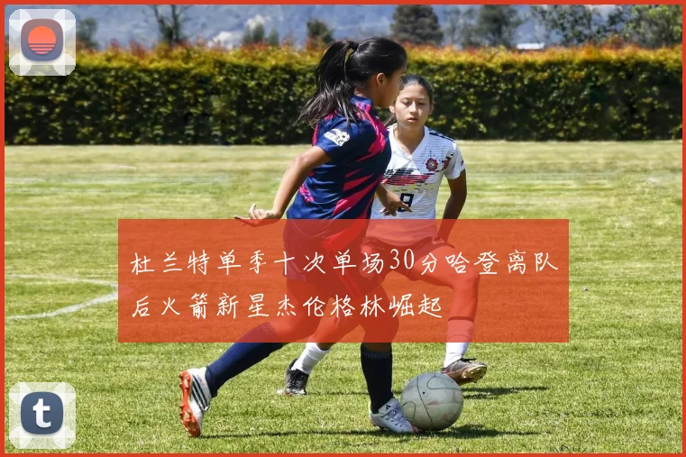 杜兰特单季十次单场30分哈登离队后火箭新星杰伦格林崛起