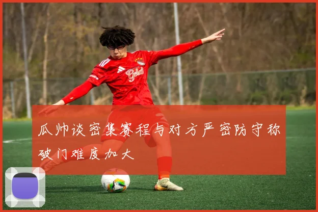 瓜帅谈密集赛程与对方严密防守称破门难度加大