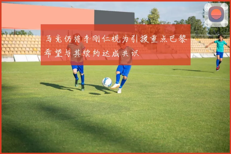 马竞仍将李刚仁视为引援重点巴黎希望与其续约达成共识