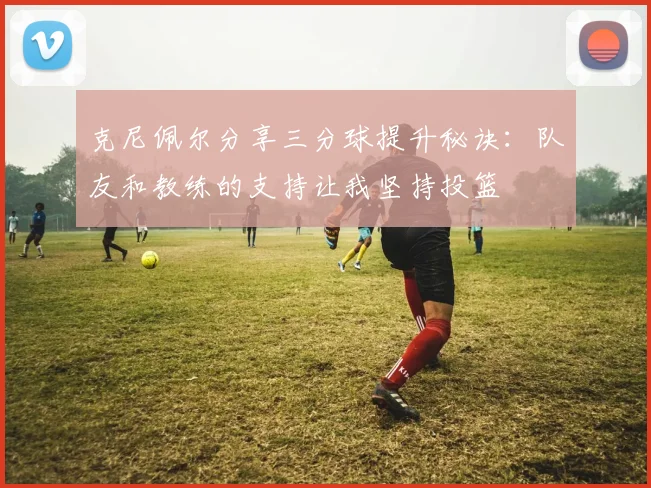 克尼佩尔分享三分球提升秘诀：队友和教练的支持让我坚持投篮