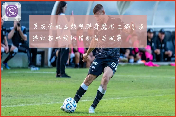 男友圣诞后频频现身魔术主场引发热议粉丝纷纷猜测背后故事