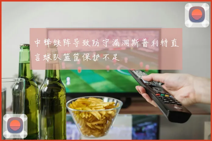 中锋缺阵导致防守漏洞斯普利特直言球队篮筐保护不足
