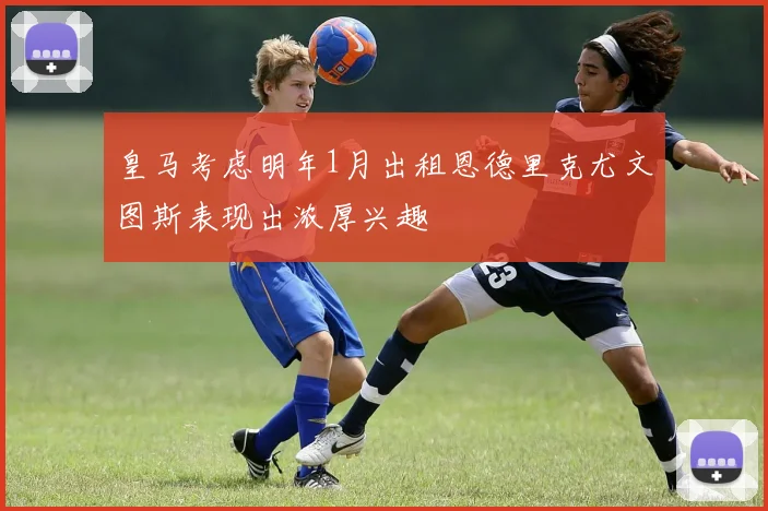 皇马考虑明年1月出租恩德里克尤文图斯表现出浓厚兴趣