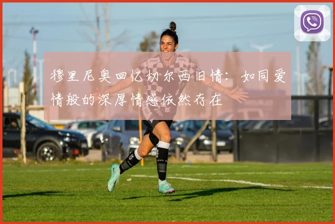 穆里尼奥回忆切尔西旧情：如同爱情般的深厚情感依然存在