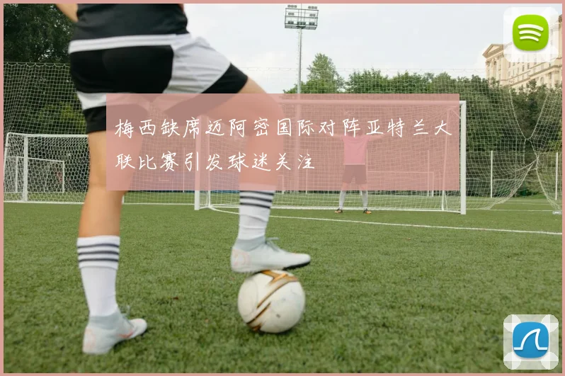 梅西缺席迈阿密国际对阵亚特兰大联比赛引发球迷关注