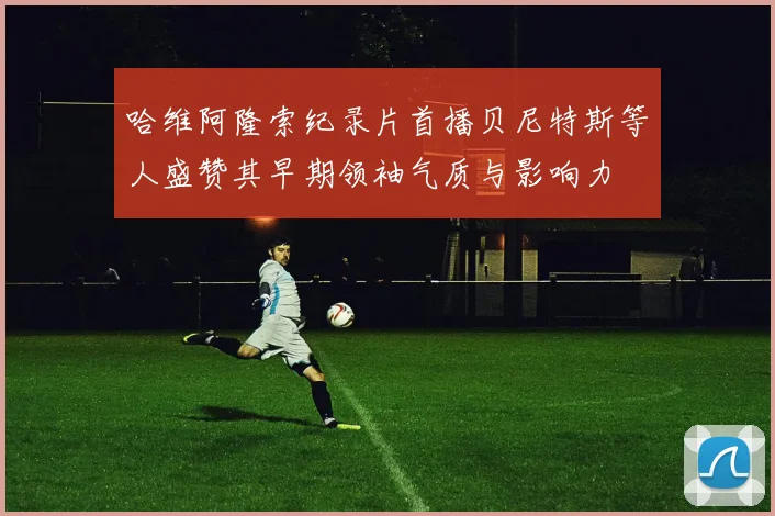哈维阿隆索纪录片首播贝尼特斯等人盛赞其早期领袖气质与影响力