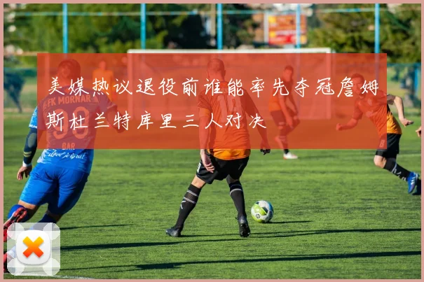 美媒热议退役前谁能率先夺冠詹姆斯杜兰特库里三人对决