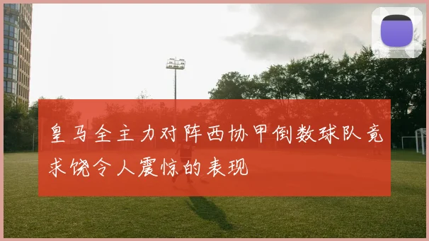 皇马全主力对阵西协甲倒数球队竟求饶令人震惊的表现