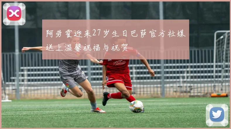 阿劳霍迎来27岁生日巴萨官方社媒送上温馨祝福与祝贺