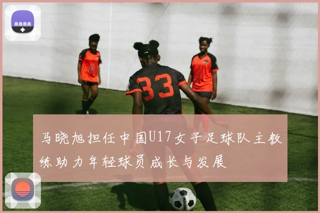 马晓旭担任中国U17女子足球队主教练助力年轻球员成长与发展
