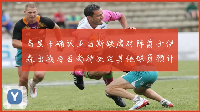 乌度卡确认亚当斯缺席对阵爵士伊森出战与否尚待决定其他球员预计均能参赛