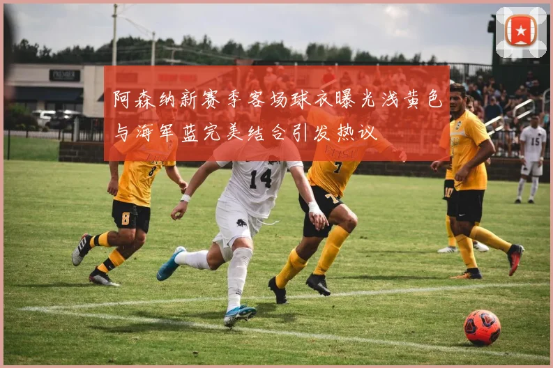 阿森纳新赛季客场球衣曝光浅黄色与海军蓝完美结合引发热议