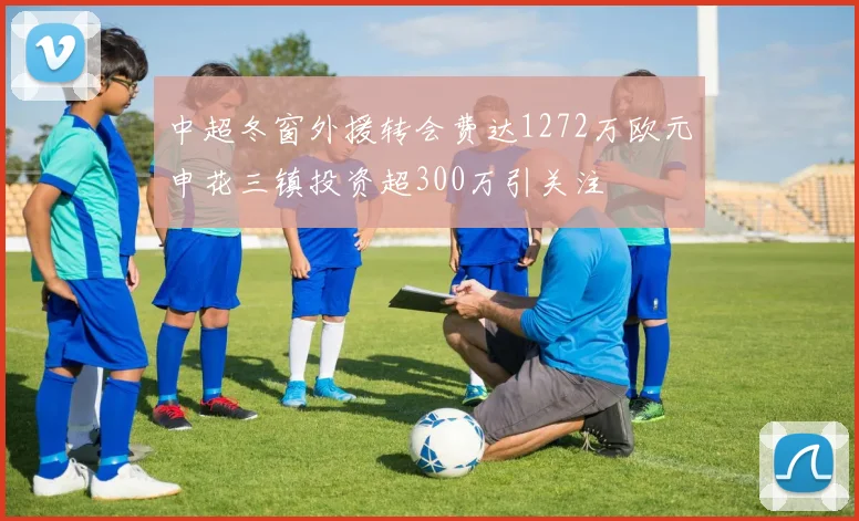 中超冬窗外援转会费达1272万欧元申花三镇投资超300万引关注