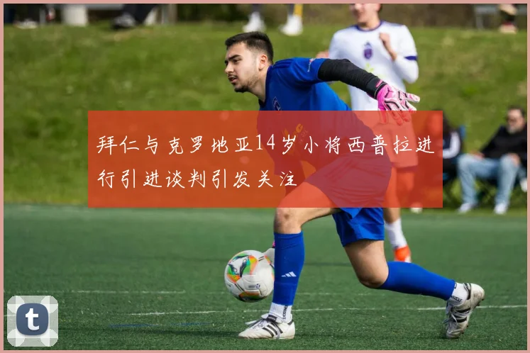 拜仁与克罗地亚14岁小将西普拉进行引进谈判引发关注