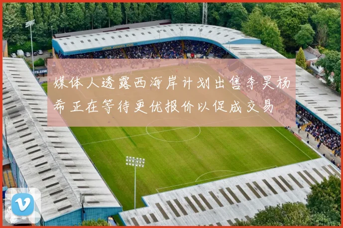 媒体人透露西海岸计划出售李昊杨希正在等待更优报价以促成交易