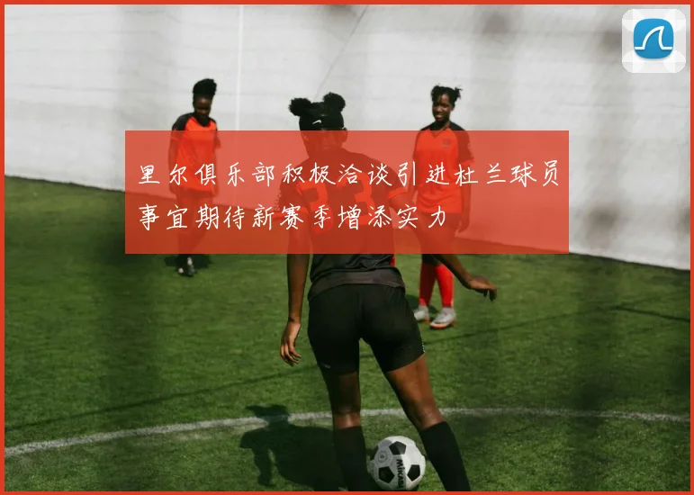 里尔俱乐部积极洽谈引进杜兰球员事宜期待新赛季增添实力