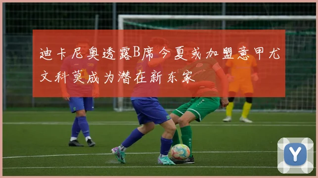 迪卡尼奥透露B席今夏或加盟意甲尤文科莫成为潜在新东家
